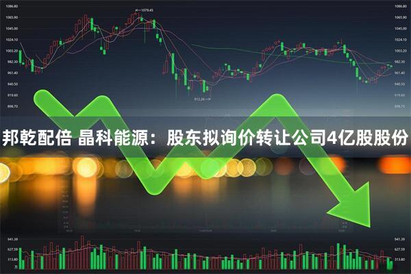 邦乾配倍 晶科能源：股东拟询价转让公司4亿股股份