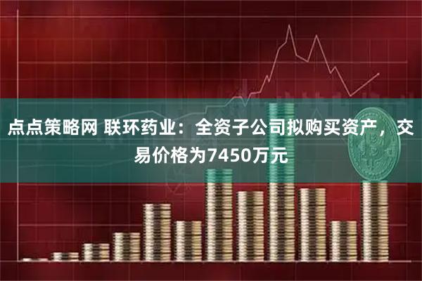 点点策略网 联环药业：全资子公司拟购买资产，交易价格为7450万元