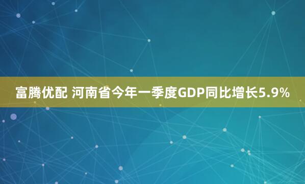 富腾优配 河南省今年一季度GDP同比增长5.9%