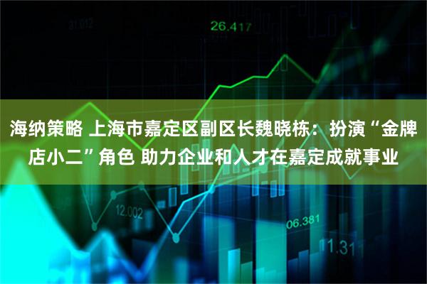 海纳策略 上海市嘉定区副区长魏晓栋：扮演“金牌店小二”角色 助力企业和人才在嘉定成就事业