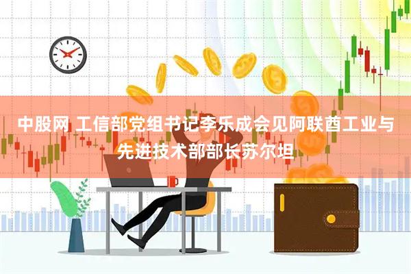 中股网 工信部党组书记李乐成会见阿联酋工业与先进技术部部长苏尔坦