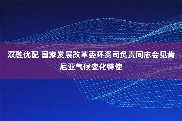双融优配 国家发展改革委环资司负责同志会见肯尼亚气候变化特使