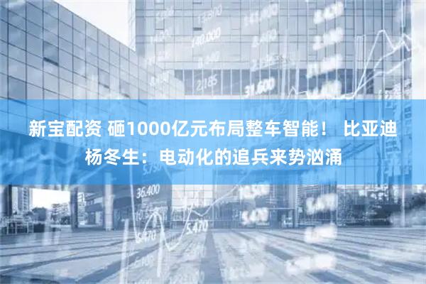 新宝配资 砸1000亿元布局整车智能！ 比亚迪杨冬生：电动化的追兵来势汹涌
