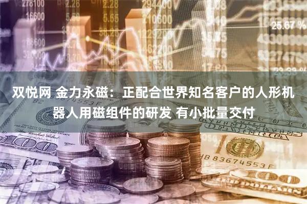双悦网 金力永磁：正配合世界知名客户的人形机器人用磁组件的研发 有小批量交付