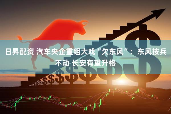 日昇配资 汽车央企重组大戏“欠东风”：东风按兵不动 长安有望升格