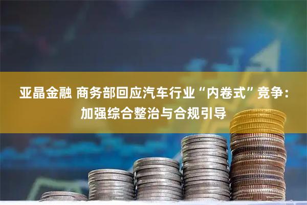 亚晶金融 商务部回应汽车行业“内卷式”竞争：加强综合整治与合规引导