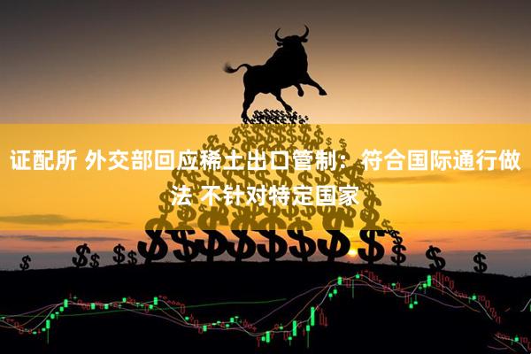 证配所 外交部回应稀土出口管制：符合国际通行做法 不针对特定国家