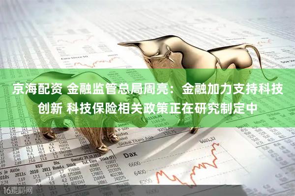 京海配资 金融监管总局周亮：金融加力支持科技创新 科技保险相关政策正在研究制定中