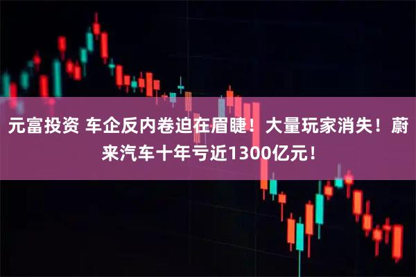 元富投资 车企反内卷迫在眉睫！大量玩家消失！蔚来汽车十年亏近1300亿元！