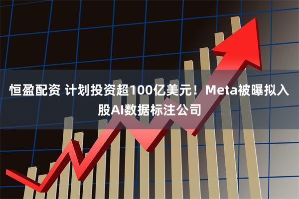 恒盈配资 计划投资超100亿美元！Meta被曝拟入股AI数据标注公司