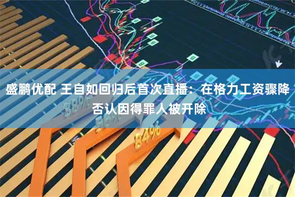 盛鹏优配 王自如回归后首次直播：在格力工资骤降 否认因得罪人被开除