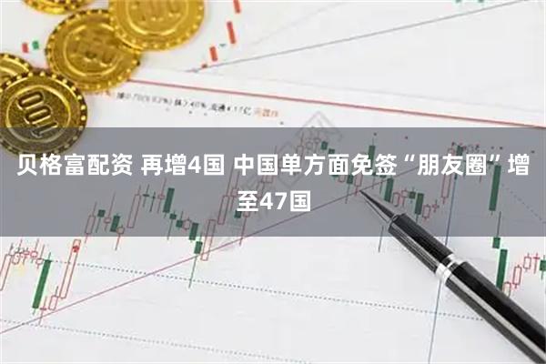 贝格富配资 再增4国 中国单方面免签“朋友圈”增至47国
