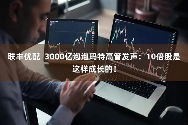 联丰优配  3000亿泡泡玛特高管发声：10倍股是这样成长的！