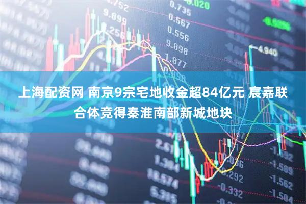 上海配资网 南京9宗宅地收金超84亿元 宸嘉联合体竞得秦淮南部新城地块
