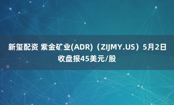 新玺配资 紫金矿业(ADR)（ZIJMY.US）5月2日收盘报45美元/股