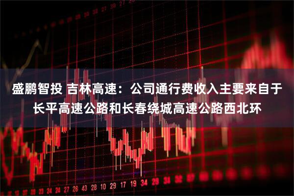 盛鹏智投 吉林高速：公司通行费收入主要来自于长平高速公路和长春绕城高速公路西北环