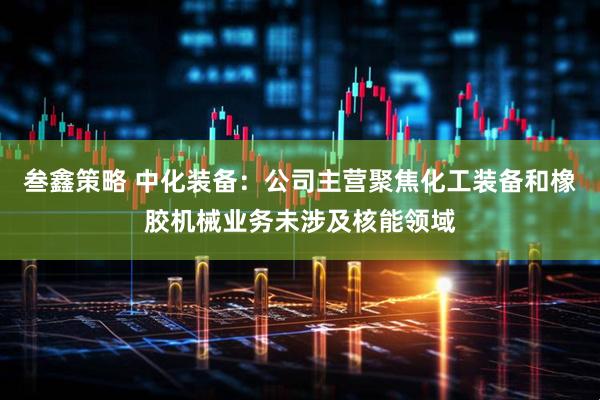 叁鑫策略 中化装备：公司主营聚焦化工装备和橡胶机械业务未涉及核能领域
