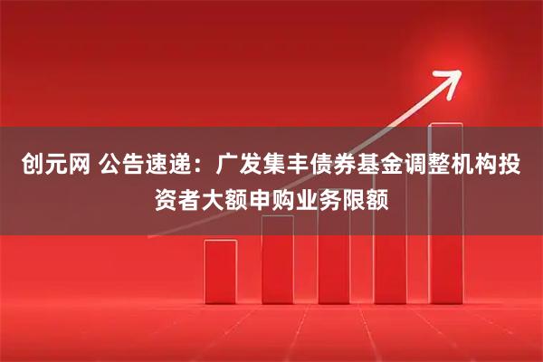 创元网 公告速递：广发集丰债券基金调整机构投资者大额申购业务限额