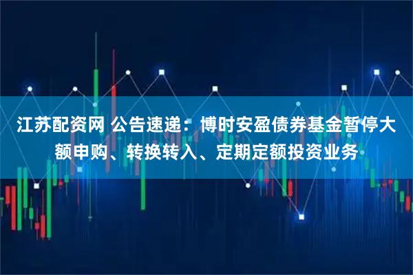 江苏配资网 公告速递：博时安盈债券基金暂停大额申购、转换转入、定期定额投资业务