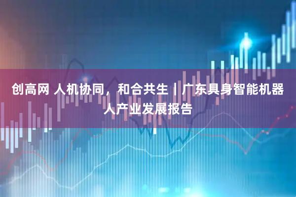 创高网 人机协同，和合共生｜广东具身智能机器人产业发展报告