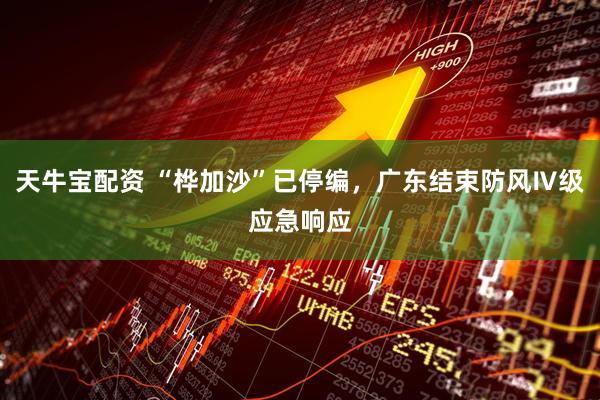 天牛宝配资 “桦加沙”已停编，广东结束防风Ⅳ级应急响应