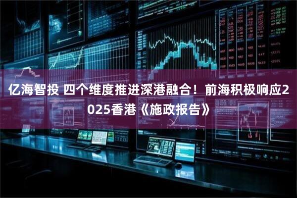 亿海智投 四个维度推进深港融合！前海积极响应2025香港《施政报告》