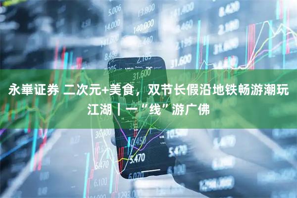 永崋证券 二次元+美食，双节长假沿地铁畅游潮玩江湖｜一“线”游广佛