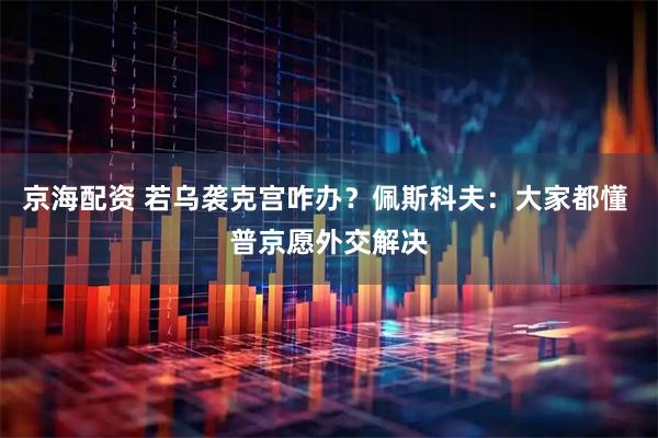 京海配资 若乌袭克宫咋办？佩斯科夫：大家都懂 普京愿外交解决