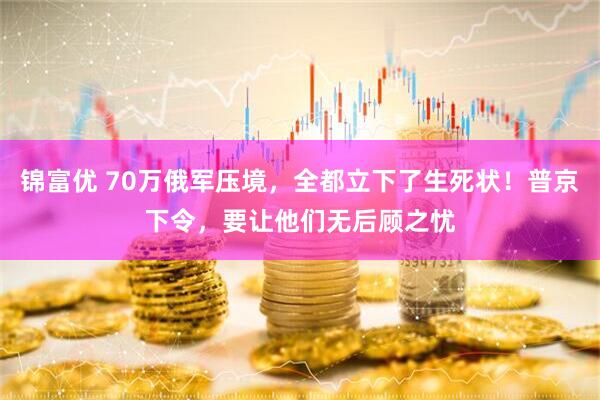 锦富优 70万俄军压境，全都立下了生死状！普京下令，要让他们无后顾之忧