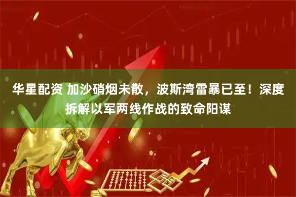 华星配资 加沙硝烟未散，波斯湾雷暴已至！深度拆解以军两线作战的致命阳谋