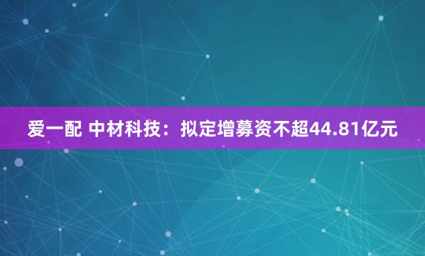 爱一配 中材科技：拟定增募资不超44.81亿元