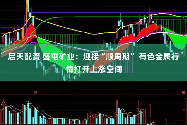 启天配资 盛屯矿业：迎接“顺周期” 有色金属行情打开上涨空间