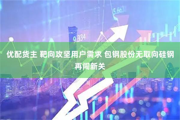 优配货主 靶向攻坚用户需求 包钢股份无取向硅钢再闯新关