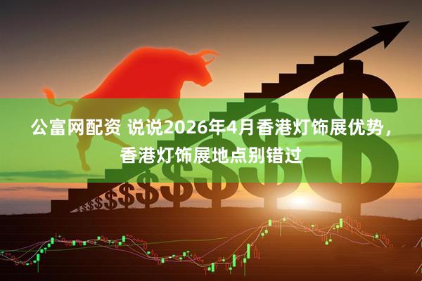 公富网配资 说说2026年4月香港灯饰展优势，香港灯饰展地点别错过