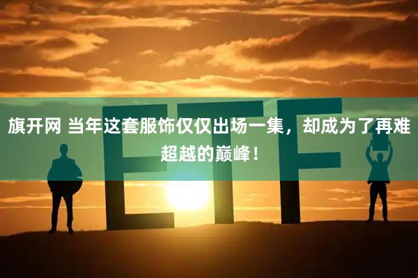 旗开网 当年这套服饰仅仅出场一集，却成为了再难超越的巅峰！