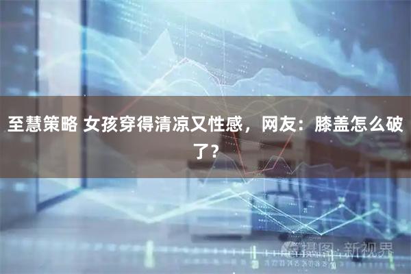 至慧策略 女孩穿得清凉又性感，网友：膝盖怎么破了？
