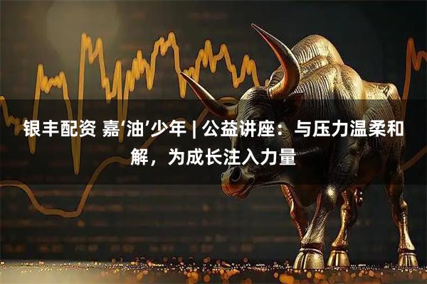银丰配资 嘉‘油’少年 | 公益讲座：与压力温柔和解，为成长注入力量