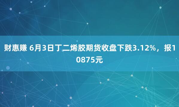 财惠赚 6月3日丁二烯胶期货收盘下跌3.12%，报10875元