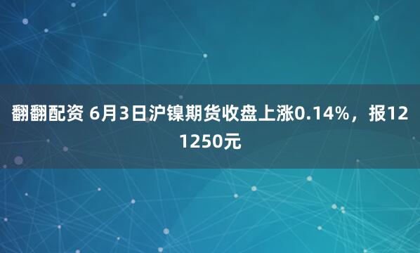 翻翻配资 6月3日沪镍期货收盘上涨0.14%，报121250元