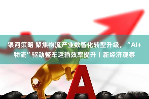银河策略 聚焦物流产业数智化转型升级，“AI+物流”驱动整车运输效率提升丨新经济观察