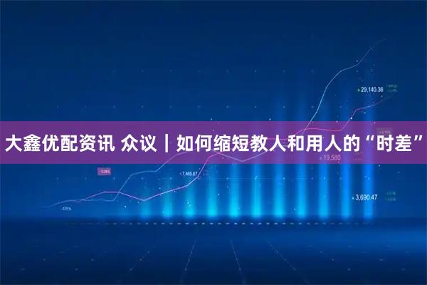 大鑫优配资讯 众议｜如何缩短教人和用人的“时差”