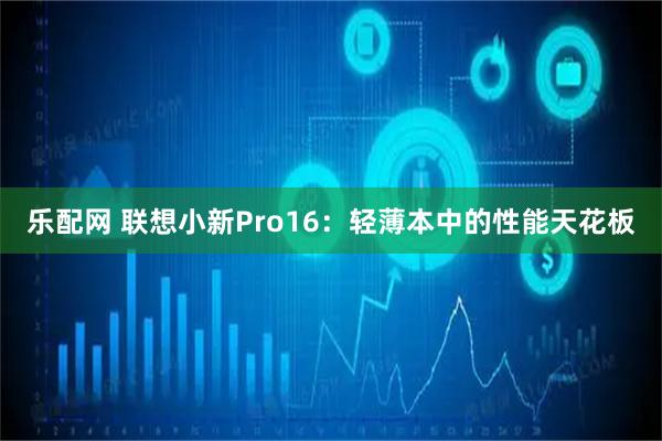 乐配网 联想小新Pro16：轻薄本中的性能天花板
