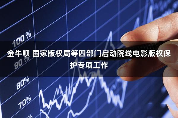 金牛呗 国家版权局等四部门启动院线电影版权保护专项工作