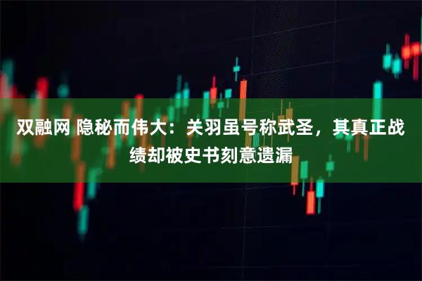 双融网 隐秘而伟大：关羽虽号称武圣，其真正战绩却被史书刻意遗漏