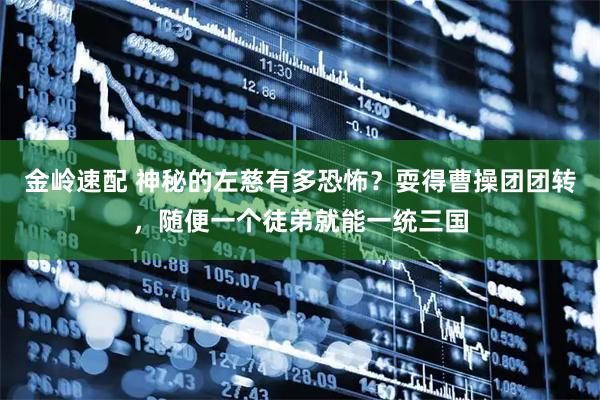 金岭速配 神秘的左慈有多恐怖?耍得曹操团团转,随便一个徒弟就能一统三国