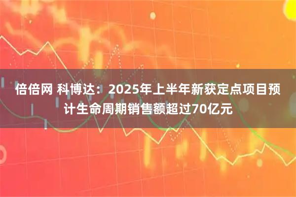 倍倍网 科博达：2025年上半年新获定点项目预计生命周期销售额超过70亿元