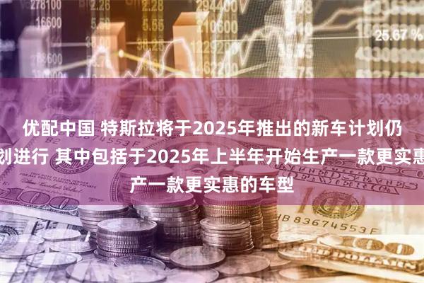优配中国 特斯拉将于2025年推出的新车计划仍在按计划进行 其中包括于2025年上半年开始生产一款更实惠的车型
