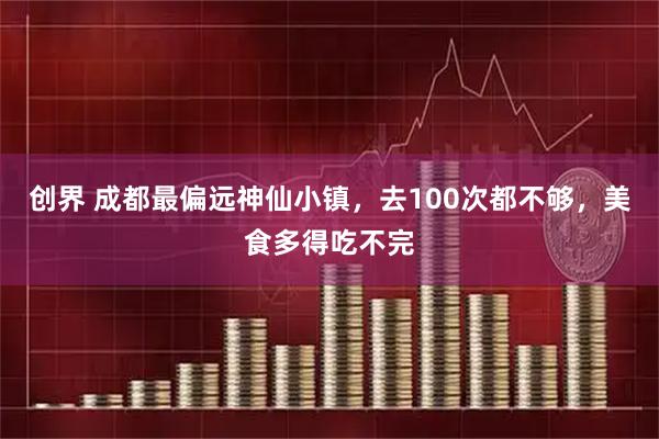 创界 成都最偏远神仙小镇，去100次都不够，美食多得吃不完