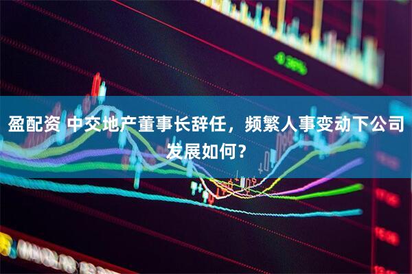 盈配资 中交地产董事长辞任，频繁人事变动下公司发展如何？