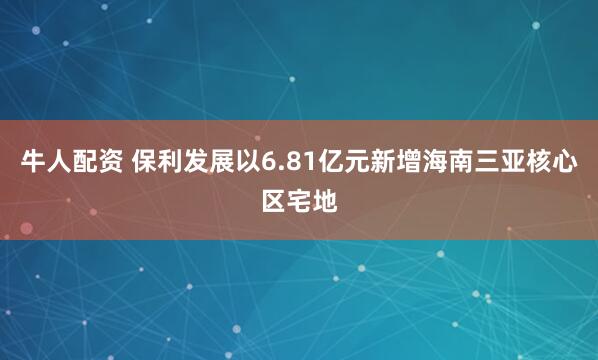 牛人配资 保利发展以6.81亿元新增海南三亚核心区宅地